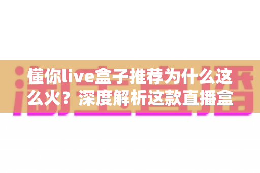 懂你live盒子推荐为什么这么火?深度解析这款直播盒子的走红密码与选购指南 懂你live盒子推荐为什么这么火?深度解析这款直播盒子的走红密码与选购指南