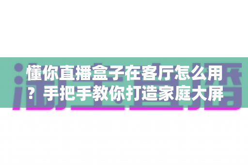 懂你直播盒子在客厅怎么用？手把手教你打造家庭大屏直播新体验