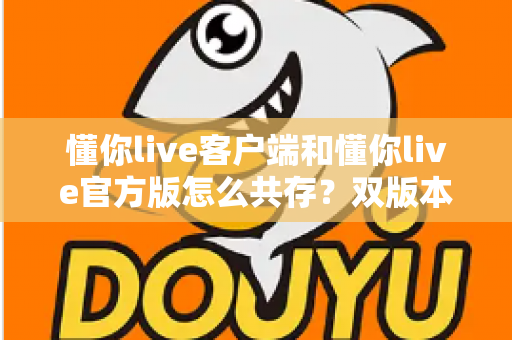 懂你live客户端和懂你live官方版怎么共存？双版本安装全攻略与实用技巧详解