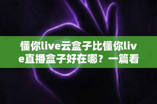 懂你live云盒子比懂你live直播盒子好在哪？一篇看懂云端直播的真正优势