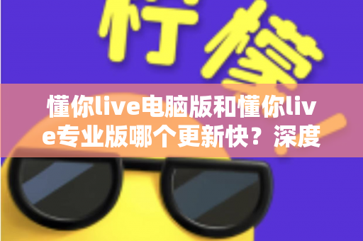 懂你live电脑版和懂你live专业版哪个更新快?深度解析更新频率与版本选择全攻略 懂你live电脑版和懂你live专业版哪个更新快?深度解析更新频率与版本选择全攻略