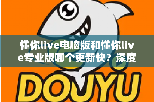 懂你live电脑版和懂你live专业版哪个更新快?深度解析更新频率与版本选择全攻略 懂你live电脑版和懂你live专业版哪个更新快?深度解析更新频率与版本选择全攻略