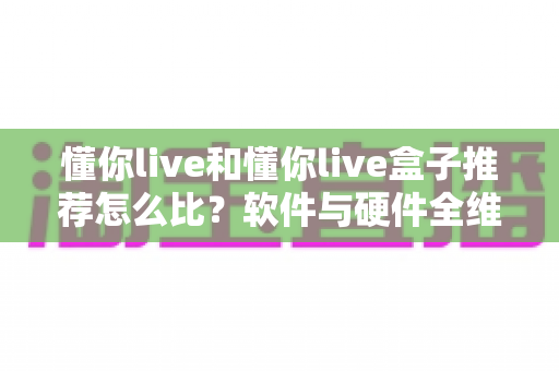 懂你live和懂你live盒子推荐怎么比？软件与硬件全维度对比选购指南