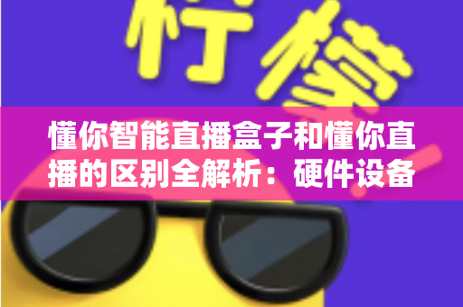 懂你智能直播盒子和懂你直播的区别全解析：硬件设备与直播软件深度对比选购指南
