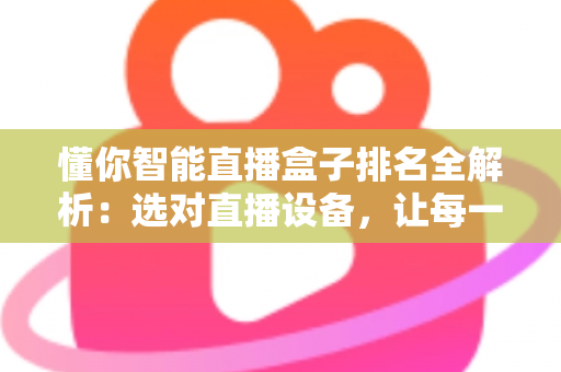 懂你智能直播盒子排名全解析：选对直播设备，让每一场直播都更出彩