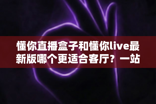 懂你直播盒子和懂你live最新版哪个更适合客厅？一站式深度对比帮你选对不纠结