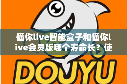 懂你live智能盒子和懂你live会员版哪个寿命长?使用寿命全面对比与选购避坑指南 懂你live智能盒子和懂你live会员版哪个寿命长?使用寿命全面对比与选购避坑指南