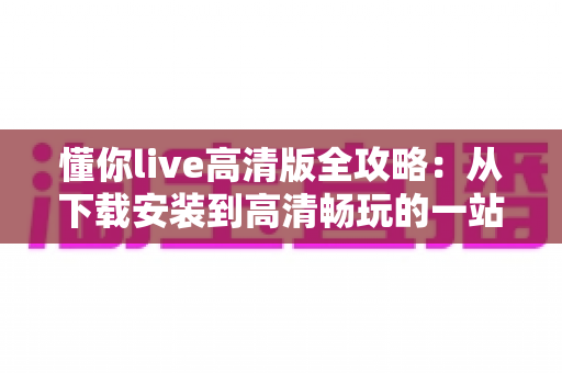 懂你live高清版全攻略:从下载安装到高清畅玩的一站式实用指南 懂你live高清版全攻略:从下载安装到高清畅玩的一站式实用指南