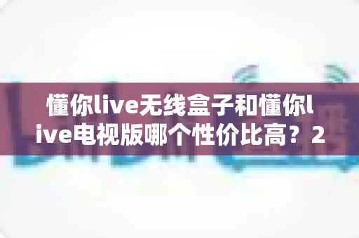 懂你live无线盒子和懂你live电视版哪个性价比高？2025年超全对比选购指南