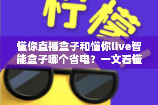 懂你直播盒子和懂你live智能盒子哪个省电？一文看懂功耗对比与省电选购全攻略