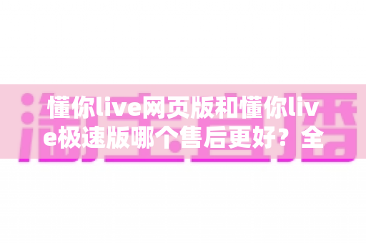 懂你live网页版和懂你live极速版哪个售后更好？全方位深度对比解析，助你选对版本无忧使用