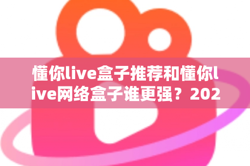 懂你live盒子推荐和懂你live网络盒子谁更强?2024年最全选购对比指南大揭秘 懂你live盒子推荐和懂你live网络盒子谁更强?2024年最全选购对比指南大揭秘
