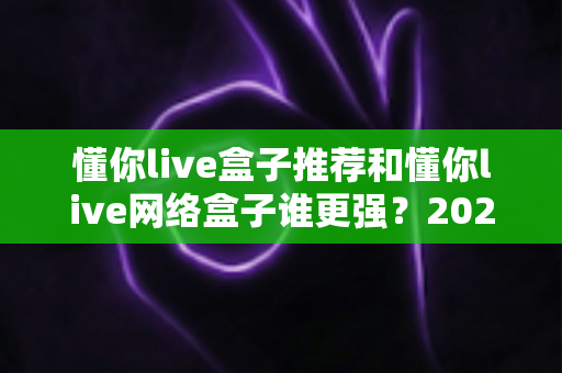 懂你live盒子推荐和懂你live网络盒子谁更强？2024年最全选购对比指南大揭秘