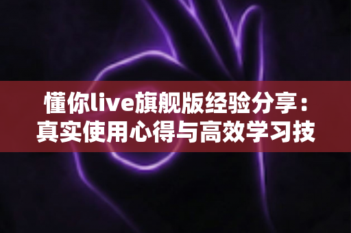 懂你live旗舰版经验分享：真实使用心得与高效学习技巧全解析