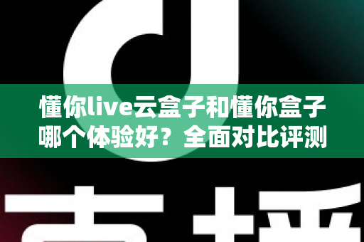 懂你live云盒子和懂你盒子哪个体验好？全面对比评测与选购指南