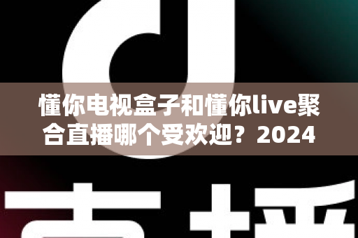 懂你电视盒子和懂你live聚合直播哪个受欢迎？2024深度对比全解析帮你选对不踩坑