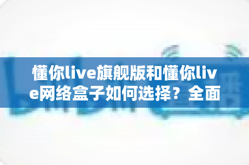 懂你live旗舰版和懂你live网络盒子如何选择？全面对比分析帮你找到最适合的家庭影音方案