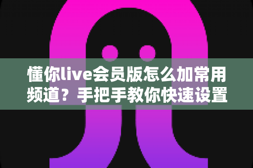 懂你live会员版怎么加常用频道？手把手教你快速设置，畅享专属观影体验