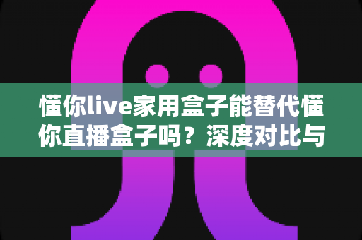 懂你live家用盒子能替代懂你直播盒子吗？深度对比与选购全指南