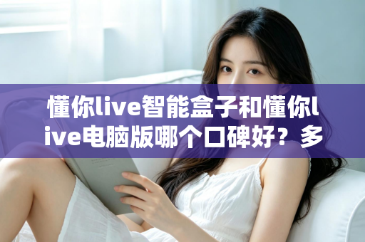 懂你live智能盒子和懂你live电脑版哪个口碑好？多维度对比与选择指南