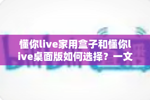 懂你live家用盒子和懂你live桌面版如何选择？一文读懂两者差异与选购攻略