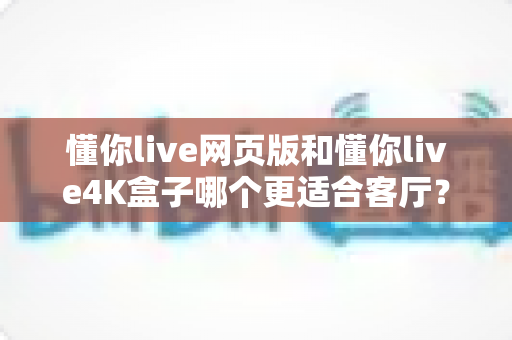 懂你live网页版和懂你live4K盒子哪个更适合客厅?深度对比帮你选出最佳大屏观影方案 懂你live网页版和懂你live4K盒子哪个更适合客厅?深度对比帮你选出最佳大屏观影方案