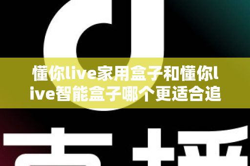 懂你live家用盒子和懂你live智能盒子哪个更适合追剧？2025年追剧神器选购全攻略