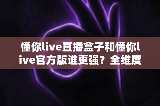 懂你live直播盒子和懂你live官方版谁更强?全维度深度对比评测,帮你一眼选对版本 懂你live直播盒子和懂你live官方版谁更强?全维度深度对比评测,帮你一眼选对版本