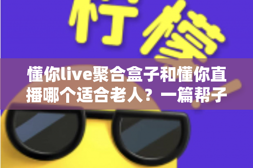 懂你live聚合盒子和懂你直播哪个适合老人?一篇帮子女做决定的深度对比指南 懂你live聚合盒子和懂你直播哪个适合老人?一篇帮子女做决定的深度对比指南
