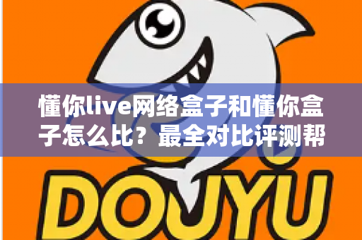 懂你live网络盒子和懂你盒子怎么比？最全对比评测帮你选对电视好伴侣