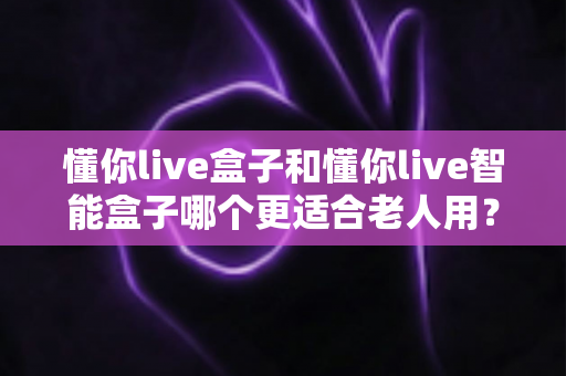 懂你live盒子和懂你live智能盒子哪个更适合老人用？一篇看懂选购门道的实用指南