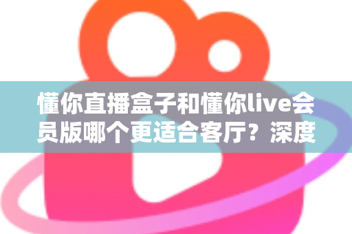 懂你直播盒子和懂你live会员版哪个更适合客厅？深度对比帮你选出最佳客厅观影方案