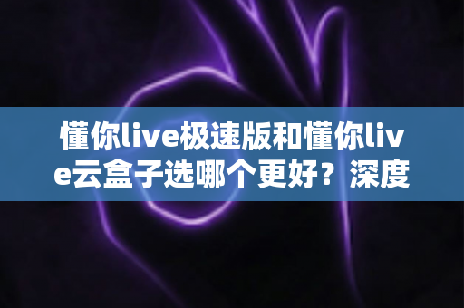 懂你live极速版和懂你live云盒子选哪个更好？深度对比分析与实用选购指南