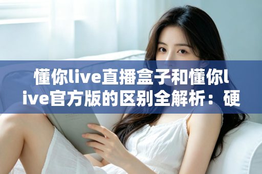 懂你live直播盒子和懂你live官方版的区别全解析：硬件与软件怎么选才最划算？