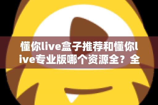 懂你live盒子推荐和懂你live专业版哪个资源全?全面解析两大版本差异助你选对观影利器 懂你live盒子推荐和懂你live专业版哪个资源全?全面解析两大版本差异助你选对观影利器