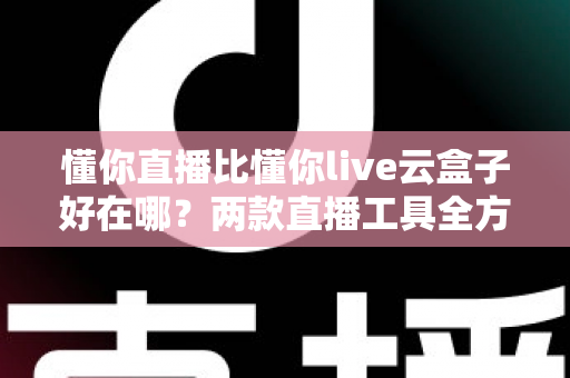 懂你直播比懂你live云盒子好在哪？两款直播工具全方位对比与选购指南