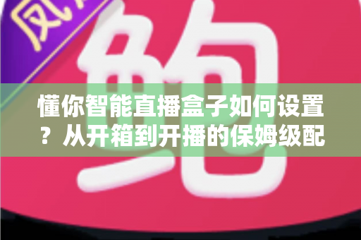 懂你智能直播盒子如何设置?从开箱到开播的保姆级配置教程与实用避坑指南 懂你智能直播盒子如何设置?从开箱到开播的保姆级配置教程与实用避坑指南