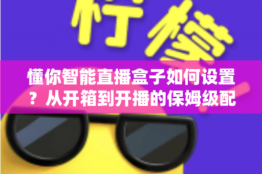懂你智能直播盒子如何设置？从开箱到开播的保姆级配置教程与实用避坑指南