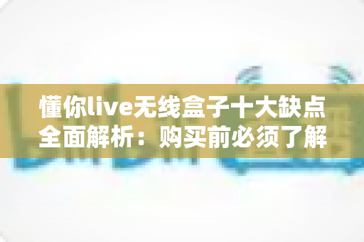 懂你live无线盒子十大缺点全面解析：购买前必须了解的真实使用体验
