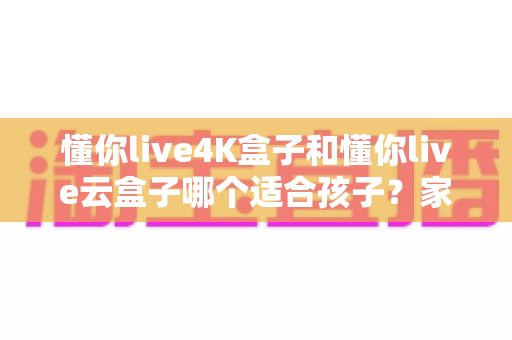 懂你live4K盒子和懂你live云盒子哪个适合孩子？家长选购全攻略与深度对比