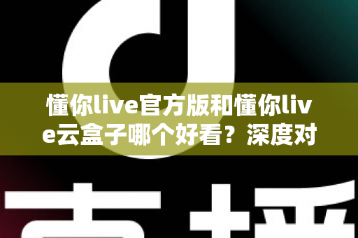 懂你live官方版和懂你live云盒子哪个好看？深度对比测评帮你找到最适合自己的版本