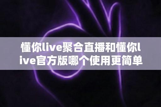 懂你live聚合直播和懂你live官方版哪个使用更简单?全方位对比评测帮你轻松做选择 懂你live聚合直播和懂你live官方版哪个使用更简单?全方位对比评测帮你轻松做选择