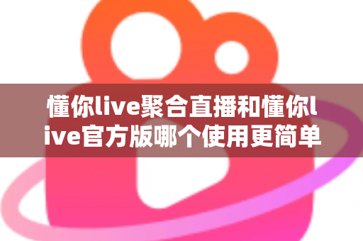 懂你live聚合直播和懂你live官方版哪个使用更简单？全方位对比评测帮你轻松做选择