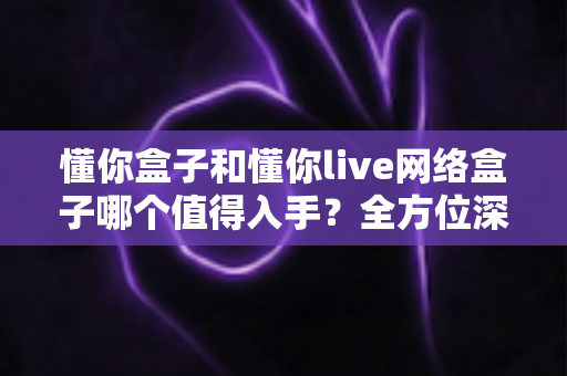 懂你盒子和懂你live网络盒子哪个值得入手?全方位深度对比,帮你选对不花冤枉钱 懂你盒子和懂你live网络盒子哪个值得入手?全方位深度对比,帮你选对不花冤枉钱