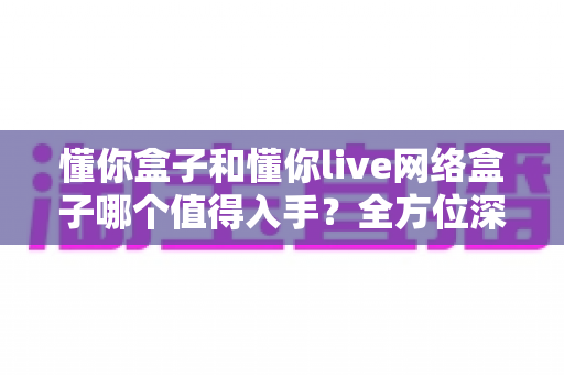 懂你盒子和懂你live网络盒子哪个值得入手？全方位深度对比，帮你选对不花冤枉钱