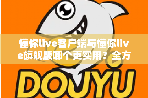 懂你live客户端与懂你live旗舰版哪个更实用？全方位深度对比助你做出明智选择