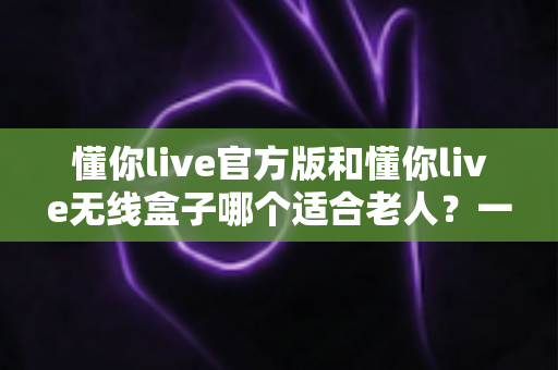 懂你live官方版和懂你live无线盒子哪个适合老人？一篇文章帮你为爸妈选对娱乐好帮手