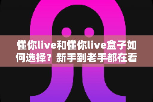 懂你live和懂你live盒子如何选择？新手到老手都在看的完整选购攻略