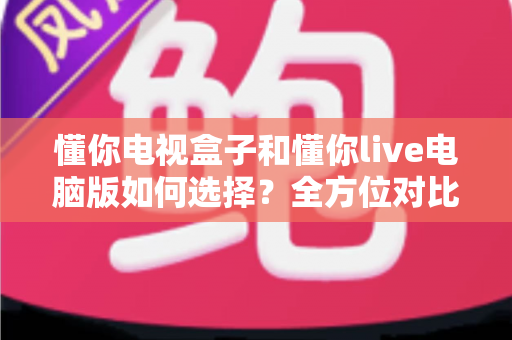 懂你电视盒子和懂你live电脑版如何选择？全方位对比评测与场景化选购指南