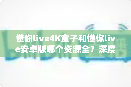 懂你live4K盒子和懂你live安卓版哪个资源全？深度对比助你选对观影设备